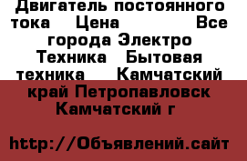 Двигатель постоянного тока. › Цена ­ 12 000 - Все города Электро-Техника » Бытовая техника   . Камчатский край,Петропавловск-Камчатский г.